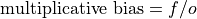 \text{multiplicative bias} = f / o